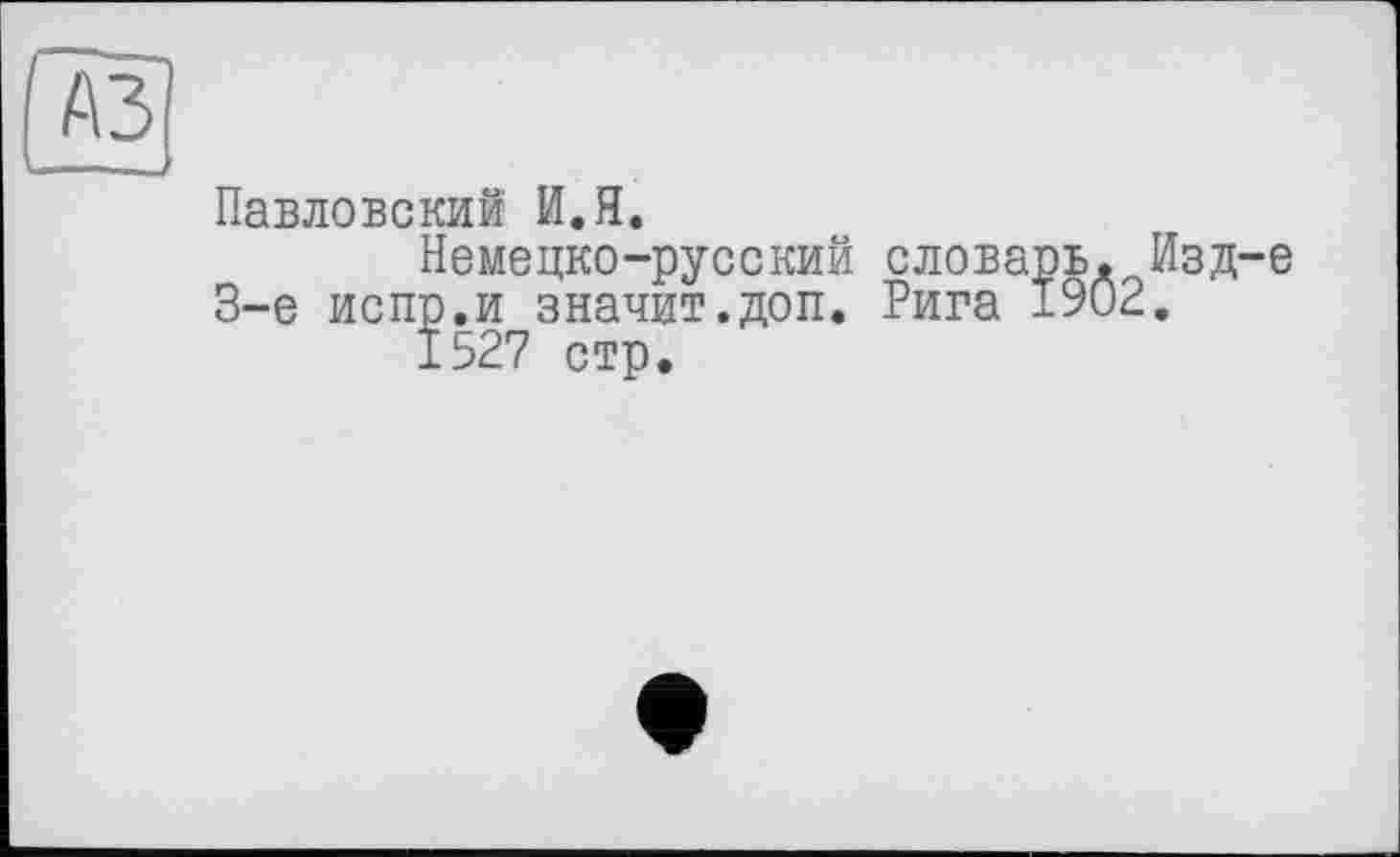 ﻿Павловский И.Я.
Немецко-русский словарь, Изд-е 3-є испр.и значит.доп. Рига 1902.
1527 стр.